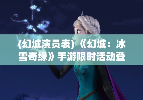 (幻城演员表) 《幻城：冰雪奇缘》手游限时活动登场！体验冰火对决，解锁全新角色，探索神秘剧情！